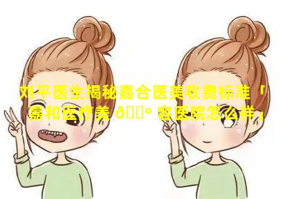 刘平医生揭秘嘉合医美收费标准「嘉和医疗美 🌺 容医院怎么样」